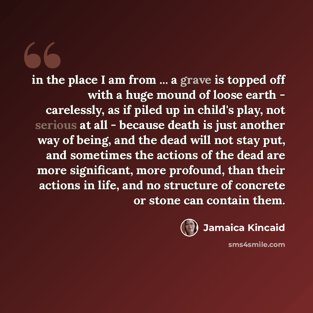 “in the place I am from ... a grave is topped off with a huge mound of loose earth - carelessly, as if piled up in child's play, not serious at all - because death is just another way of being, and the dead will not stay put, and sometimes the actions of the dead are more significant, more…” quote by Jamaica Kincaid