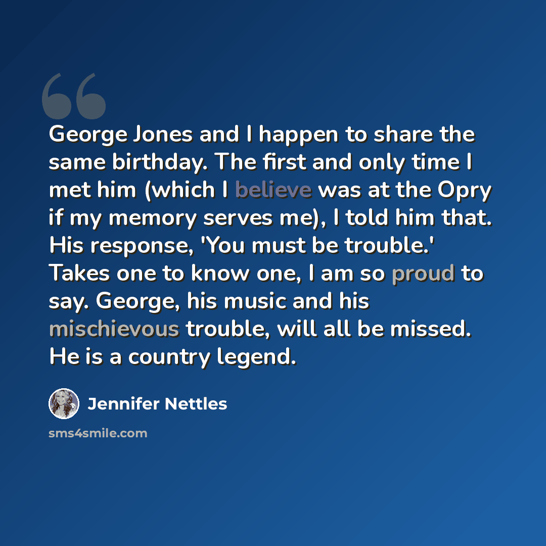 “George Jones and I happen to share the same birthday. The first and only time I met him (which I believe was at the Opry if my memory serves me), I told him that. His response, 'You must be trouble.' Takes one to know one, I am so proud to say. George, his music and his mischievous trouble, will…” quote by Jennifer Nettles