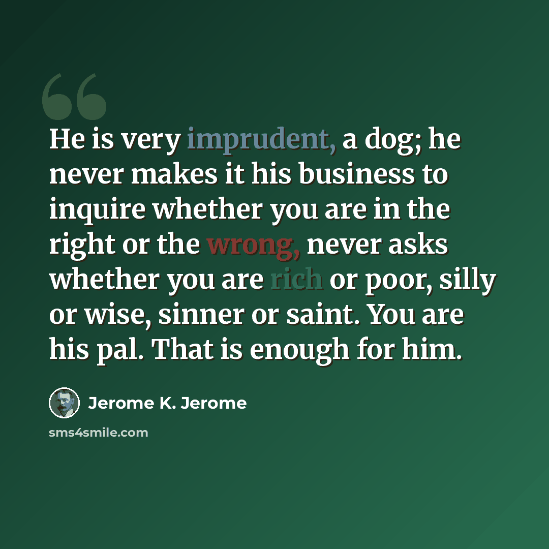 “He is very imprudent, a dog; he never makes it his business to inquire whether you are in the right or the wrong, never asks whether you are rich or poor, silly or wise, sinner or saint. You are his pal. That is enough for him.” quote by Jerome K. Jerome