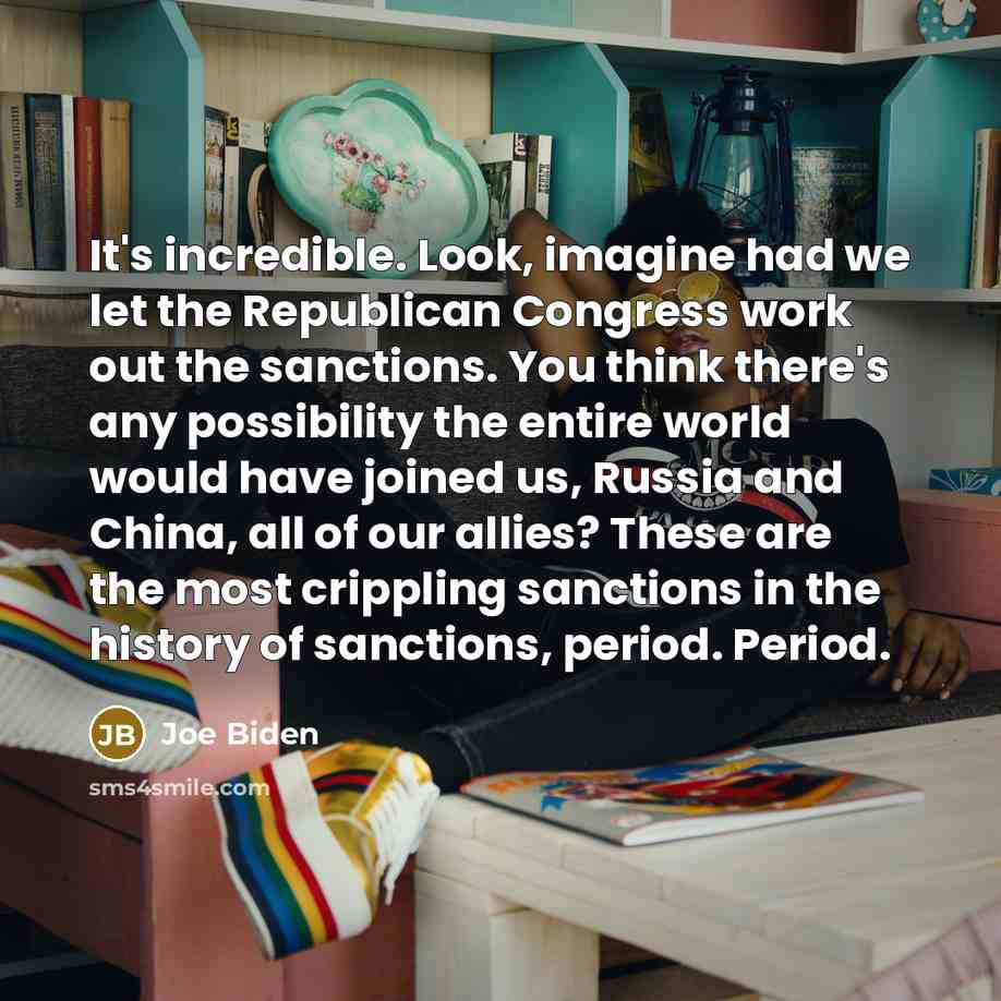 “It's incredible. Look, imagine had we let the Republican Congress work out the sanctions. You think there's any possibility the entire world would have joined us, Russia and China, all of our allies? These are the most crippling sanctions in the history of sanctions, period. Period.” quote by Joe Biden