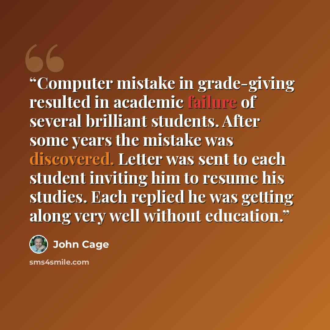 “Computer mistake in grade-giving resulted in academic failure of several brilliant students. After some years the mistake was discovered. Letter was sent to each student inviting him to resume his studies. Each replied he was getting along very well without education.” quote by John Cage