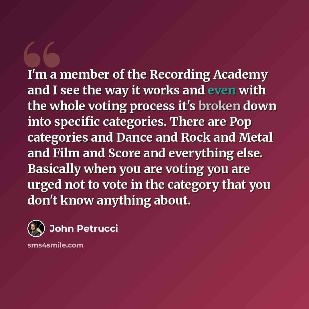 “I'm a member of the Recording Academy and I see the way it works and even with the whole voting process it's broken down into specific categories. There are Pop categories and Dance and Rock and Metal and Film and Score and everything else. Basically when you are voting you are urged not to vote…” quote by John Petrucci