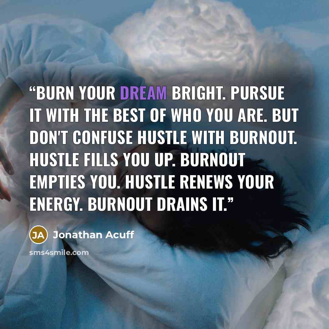 “Burn your dream bright. Pursue it with the best of who you are. But don't confuse hustle with burnout. Hustle fills you up. Burnout empties you. Hustle renews your energy. Burnout drains it.” quote by Jonathan Acuff