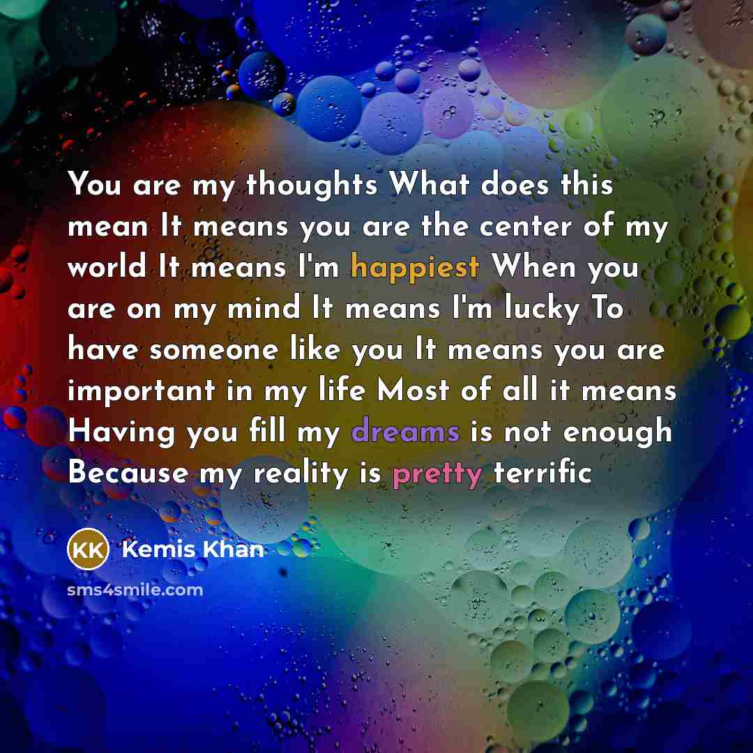 “You are my thoughts What does this mean It means you are the center of my world It means I'm happiest When you are on my mind It means I'm lucky To have someone like you It means you are important in my life Most of all it means Having you fill my dreams is not enough Because my reality is pretty…” quote by Kemis Khan