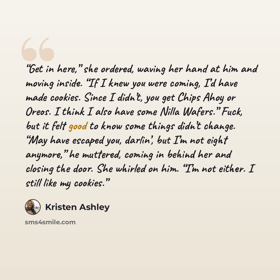 “Get in here,” she ordered, waving her hand at him and moving inside. “If I knew you were coming, I’d have made cookies. Since I didn’t, you get Chips Ahoy or Oreos. I think I also have some Nilla Wafers.” Fuck, but it felt good to know some things didn’t change. “May have escaped you, darlin’, but…” quote by Kristen Ashley