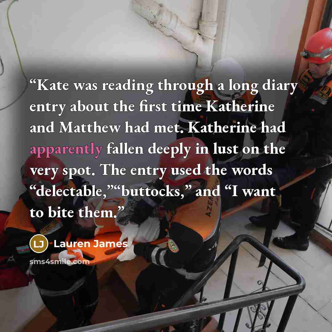 “Kate was reading through a long diary entry about the first time Katherine and Matthew had met. Katherine had apparently fallen deeply in lust on the very spot. The entry used the words “delectable,”“buttocks,” and “I want to bite them.” quote by Lauren James