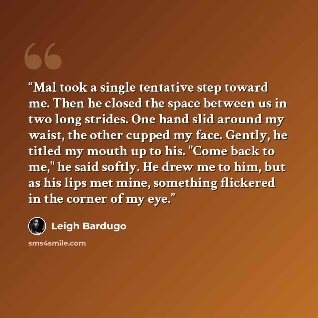 “Mal took a single tentative step toward me. Then he closed the space between us in two long strides. One hand slid around my waist, the other cupped my face. Gently, he titled my mouth up to his. "Come back to me," he said softly. He drew me to him, but as his lips met mine, something flickered in…” quote by Leigh Bardugo