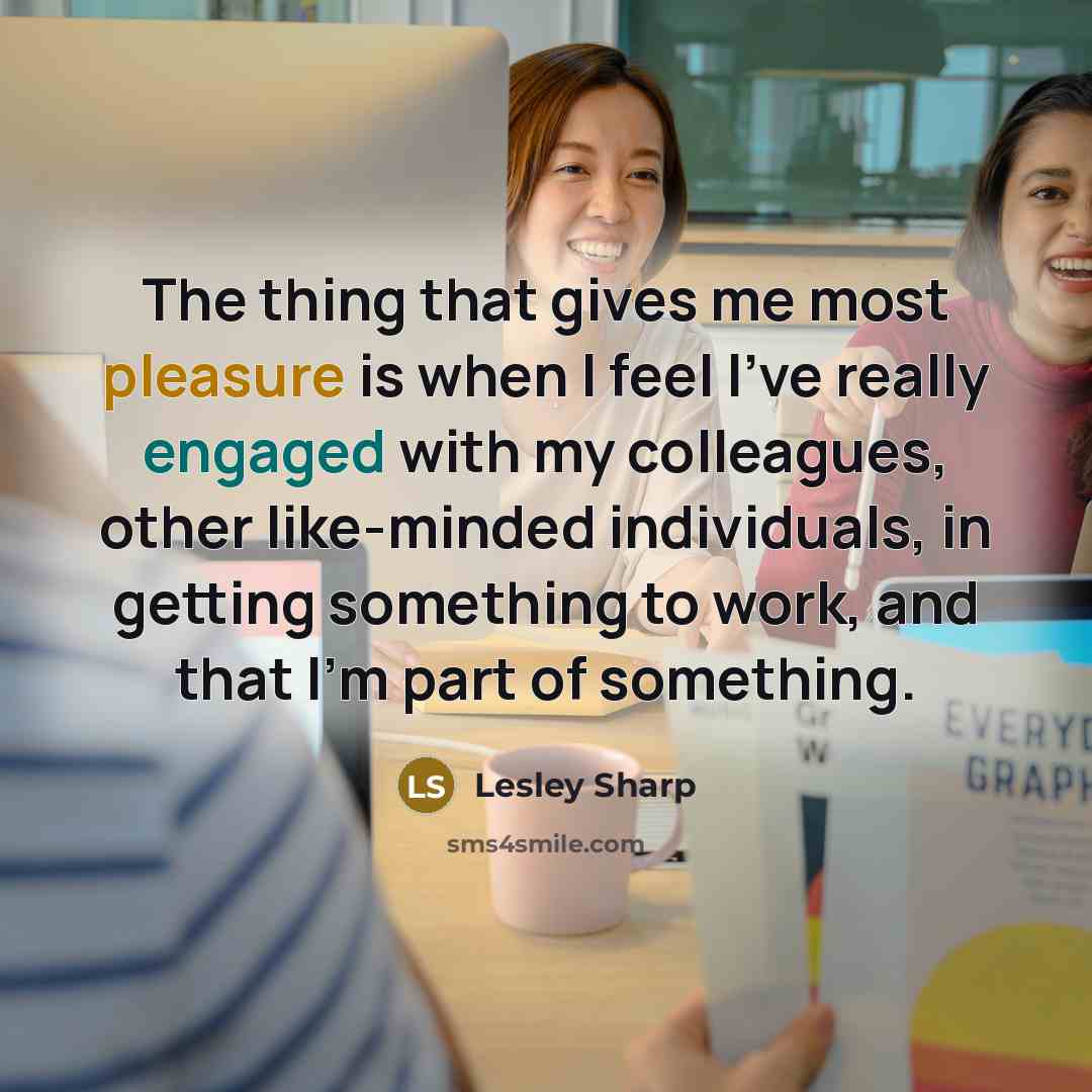 “The thing that gives me most pleasure is when I feel I've really engaged with my colleagues, other like-minded individuals, in getting something to work, and that I'm part of something.” quote by Lesley Sharp