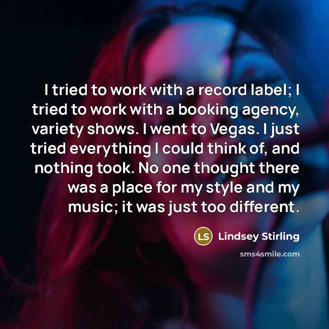 “I tried to work with a record label; I tried to work with a booking agency, variety shows. I went to Vegas. I just tried everything I could think of, and nothing took. No one thought there was a place for my style and my music; it was just too different.” quote by Lindsey Stirling