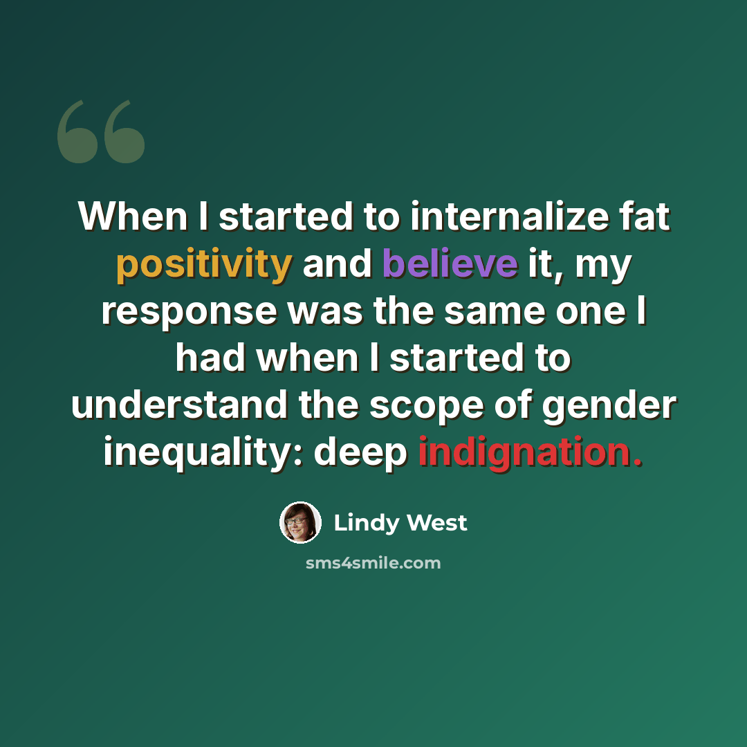 “When I started to internalize fat positivity and believe it, my response was the same one I had when I started to understand the scope of gender inequality: deep indignation.” quote by Lindy West
