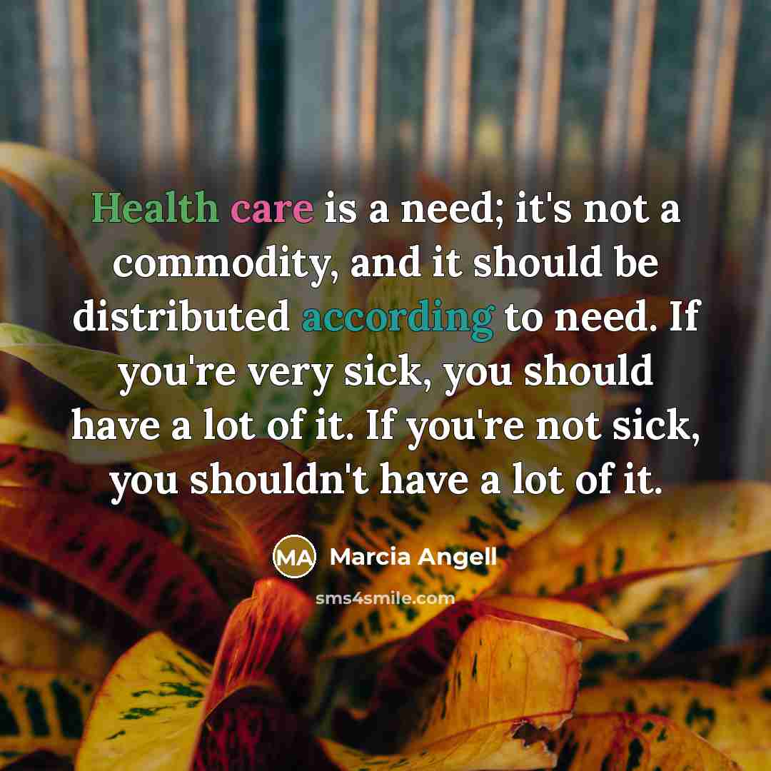 “Health care is a need; it's not a commodity, and it should be distributed according to need. If you're very sick, you should have a lot of it. If you're not sick, you shouldn't have a lot of it.” quote by Marcia Angell