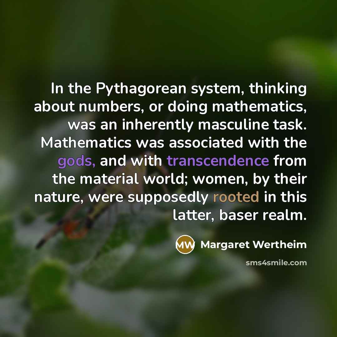 “In the Pythagorean system, thinking about numbers, or doing mathematics, was an inherently masculine task. Mathematics was associated with the gods, and with transcendence from the material world; women, by their nature, were supposedly rooted in this latter, baser realm.” quote by Margaret Wertheim