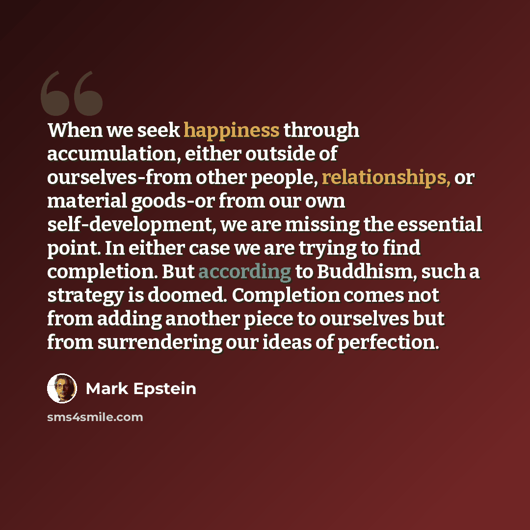 “When we seek happiness through accumulation, either outside of ourselves-from other people, relationships, or material goods-or from our own self-development, we are missing the essential point. In either case we are trying to find completion. But according to Buddhism, such a strategy is doomed…” quote by Mark Epstein