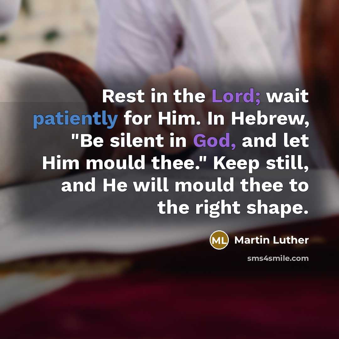 “Rest in the Lord; wait patiently for Him. In Hebrew, "Be silent in God, and let Him mould thee." Keep still, and He will mould thee to the right shape.” quote by Martin Luther