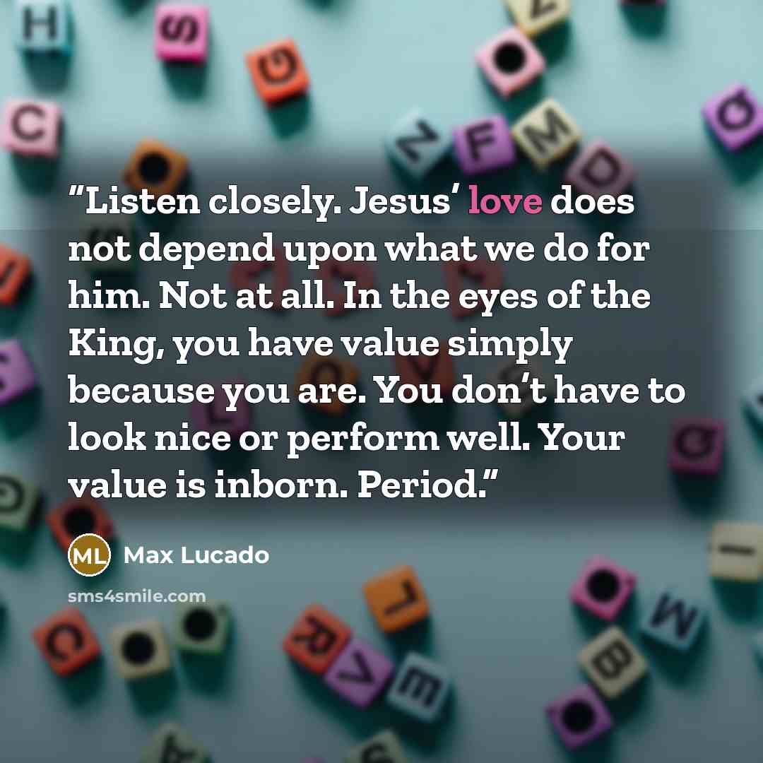 “Listen closely. Jesus’ love does not depend upon what we do for him. Not at all. In the eyes of the King, you have value simply because you are. You don’t have to look nice or perform well. Your value is inborn. Period.” quote by Max Lucado