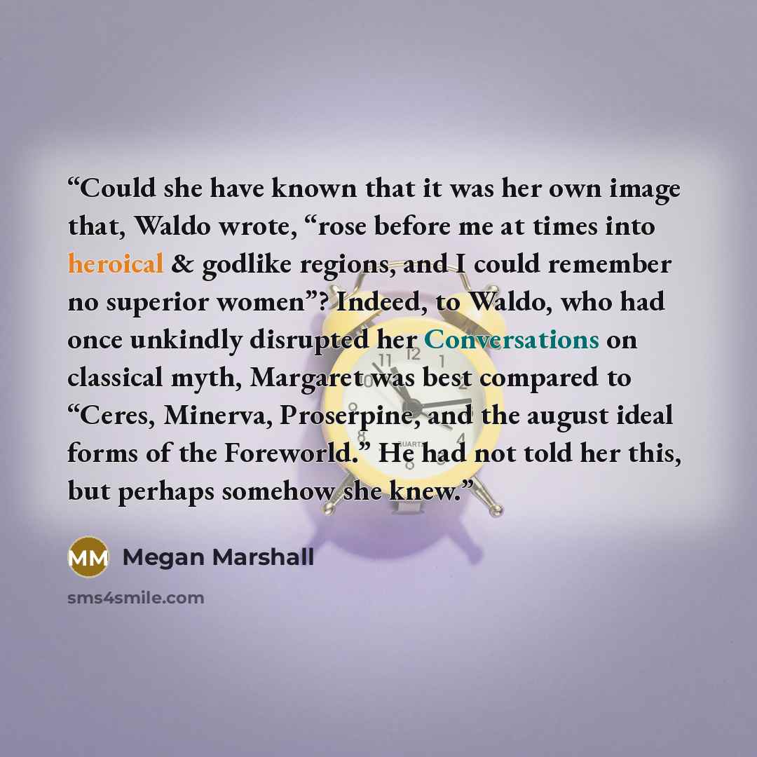 “Could she have known that it was her own image that, Waldo wrote, “rose before me at times into heroical & godlike regions, and I could remember no superior women”? Indeed, to Waldo, who had once unkindly disrupted her Conversations on classical myth, Margaret was best compared to “Ceres, Minerva…” quote by Megan Marshall