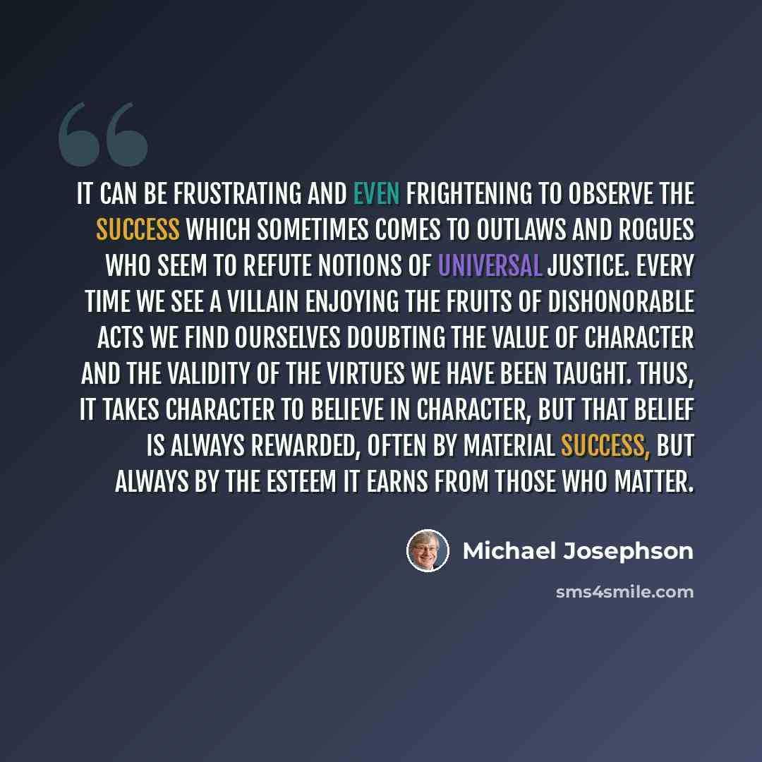 “It can be frustrating and even frightening to observe the success which sometimes comes to outlaws and rogues who seem to refute notions of universal justice. Every time we see a villain enjoying the fruits of dishonorable acts we find ourselves doubting the value of character and the validity of…” quote by Michael Josephson