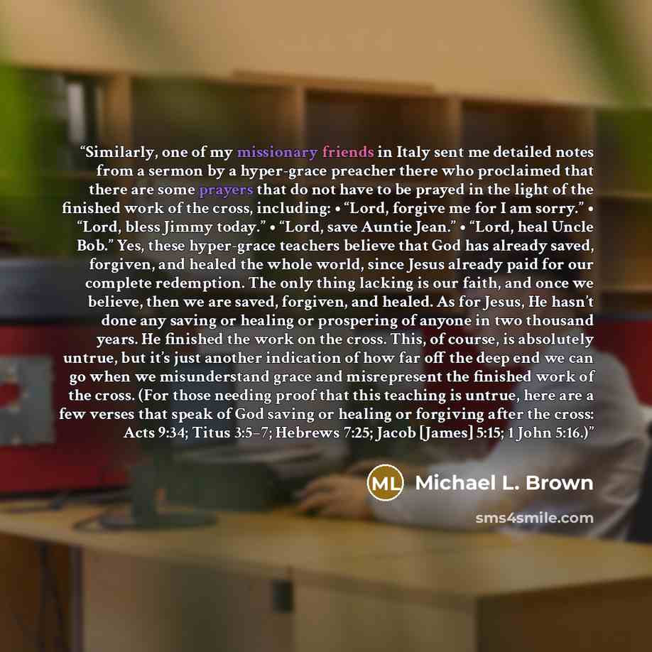 “Similarly, one of my missionary friends in Italy sent me detailed notes from a sermon by a hyper-grace preacher there who proclaimed that there are some prayers that do not have to be prayed in the light of the finished work of the cross, including: • “Lord, forgive me for I am sorry.” • “Lord…” quote by Michael L. Brown