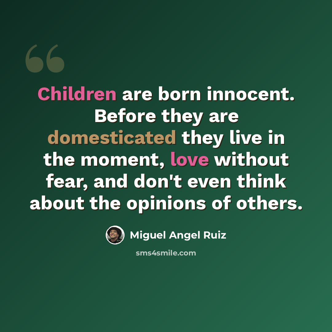 “Children are born innocent. Before they are domesticated they live in the moment, love without fear, and don't even think about the opinions of others.” quote by Miguel Angel Ruiz
