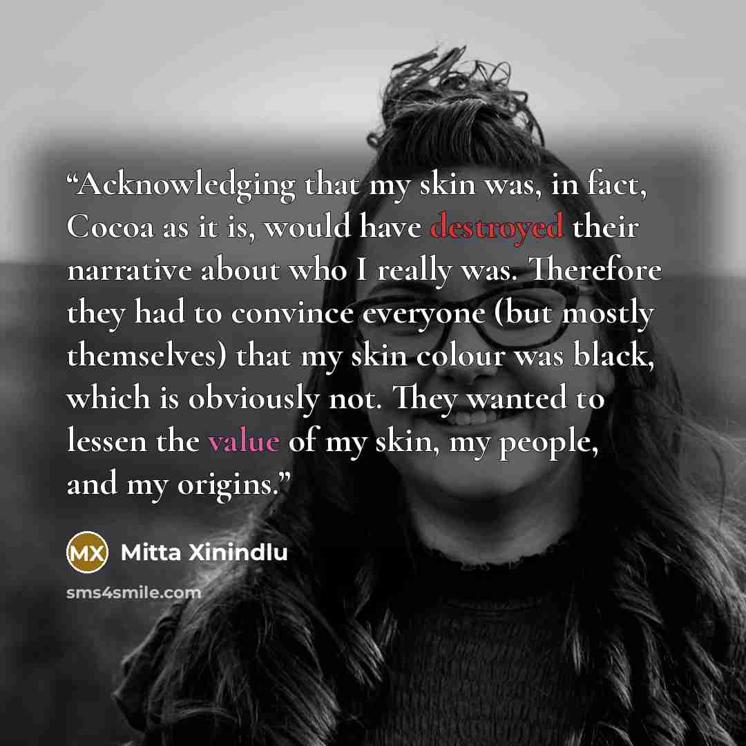 “Acknowledging that my skin was, in fact, Cocoa as it is, would have destroyed their narrative about who I really was. Therefore they had to convince everyone (but mostly themselves) that my skin colour was black, which is obviously not. They wanted to lessen the value of my skin, my people, and my…” quote by Mitta Xinindlu