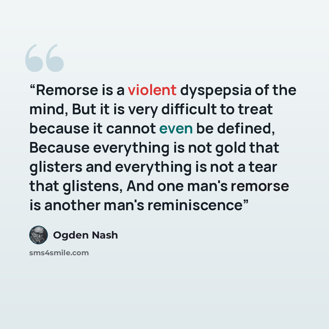 “Remorse is a violent dyspepsia of the mind, But it is very difficult to treat because it cannot even be defined, Because everything is not gold that glisters and everything is not a tear that glistens, And one man's remorse is another man's reminiscence” quote by Ogden Nash