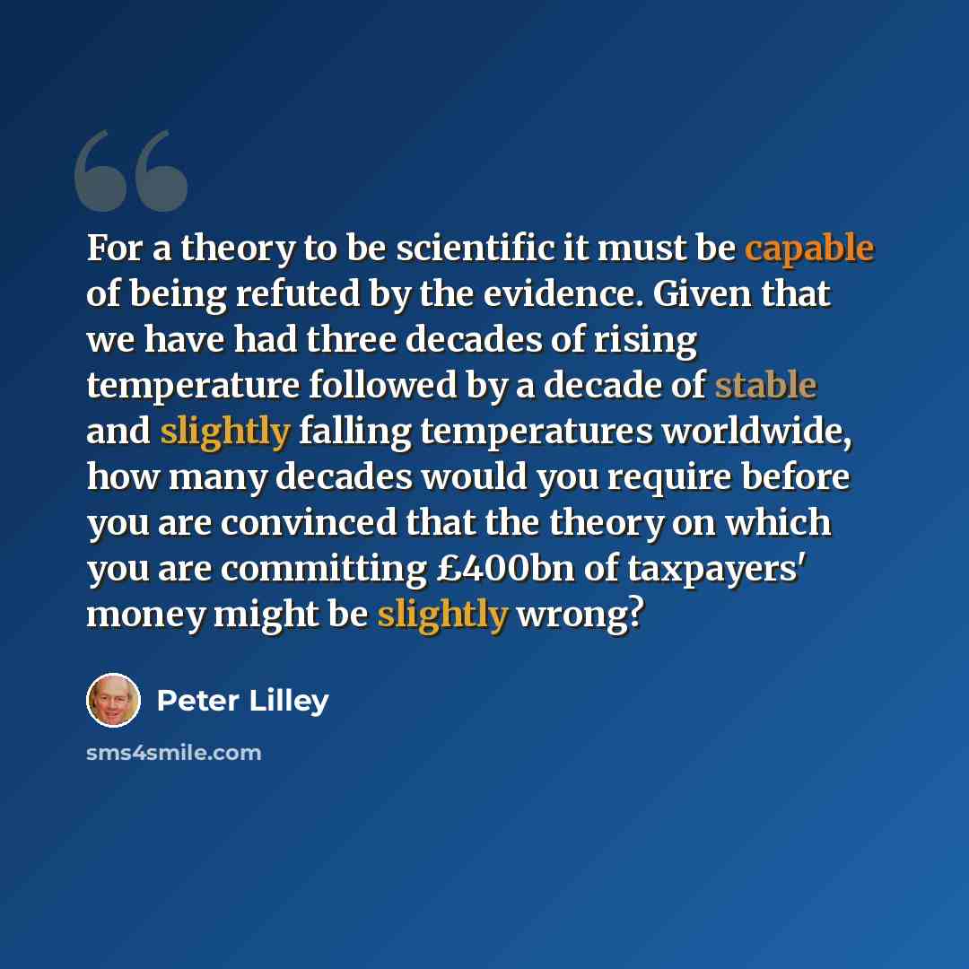 “For a theory to be scientific it must be capable of being refuted by the evidence. Given that we have had three decades of rising temperature followed by a decade of stable and slightly falling temperatures worldwide, how many decades would you require before you are convinced that the theory on…” quote by Peter Lilley