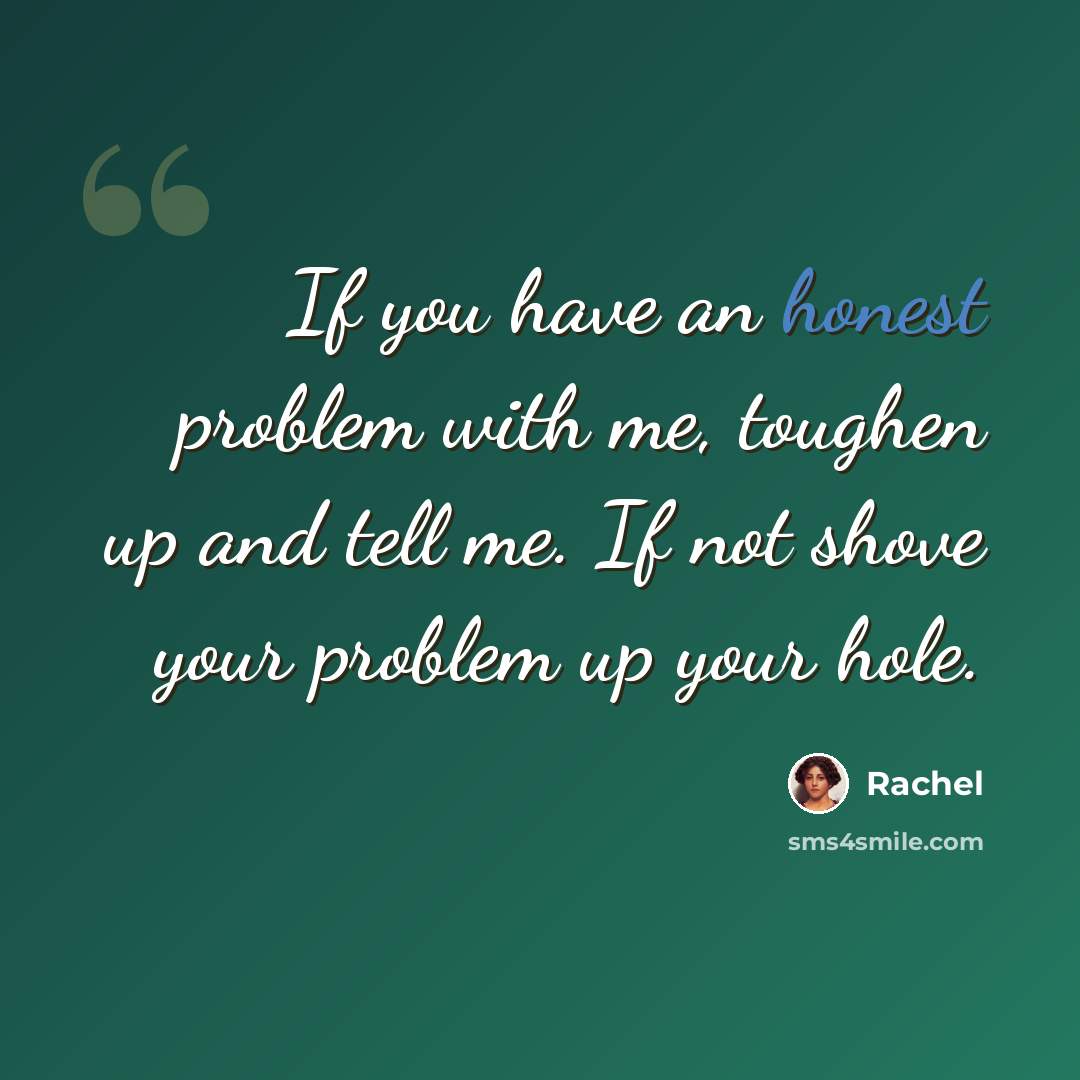 “If you have an honest problem with me, toughen up and tell me. If not shove your problem up your hole.” quote by Rachel