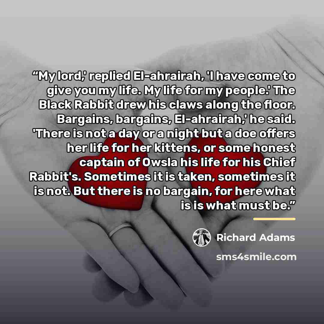 “My lord,' replied El-ahrairah, 'I have come to give you my life. My life for my people.' The Black Rabbit drew his claws along the floor. Bargains, bargains, El-ahrairah,' he said. 'There is not a day or a night but a doe offers her life for her kittens, or some honest captain of Owsla his life…” quote by Richard Adams