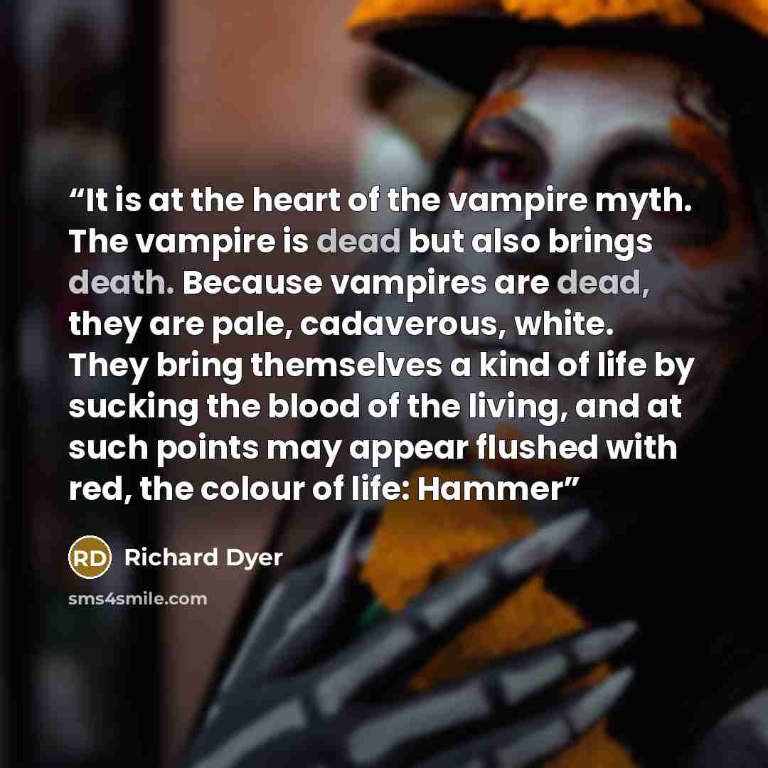 “It is at the heart of the vampire myth. The vampire is dead but also brings death. Because vampires are dead, they are pale, cadaverous, white. They bring themselves a kind of life by sucking the blood of the living, and at such points may appear flushed with red, the colour of life: Hammer” quote by Richard Dyer