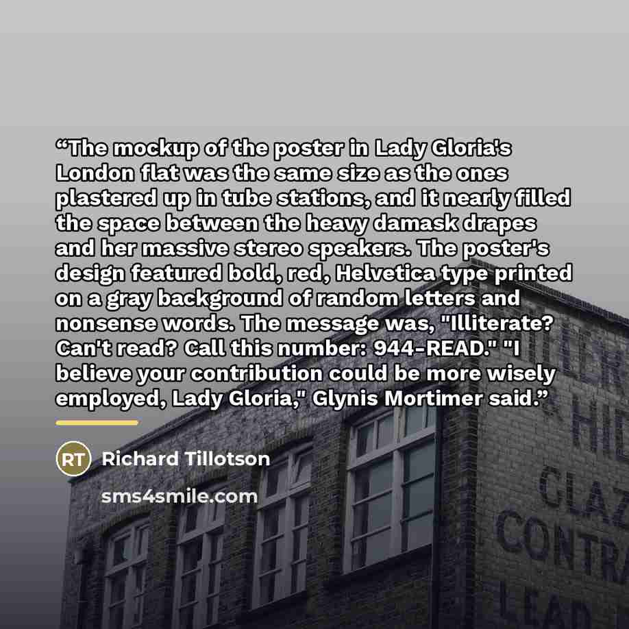 “The mockup of the poster in Lady Gloria's London flat was the same size as the ones plastered up in tube stations, and it nearly filled the space between the heavy damask drapes and her massive stereo speakers. The poster's design featured bold, red, Helvetica type printed on a gray background of…” quote by Richard Tillotson