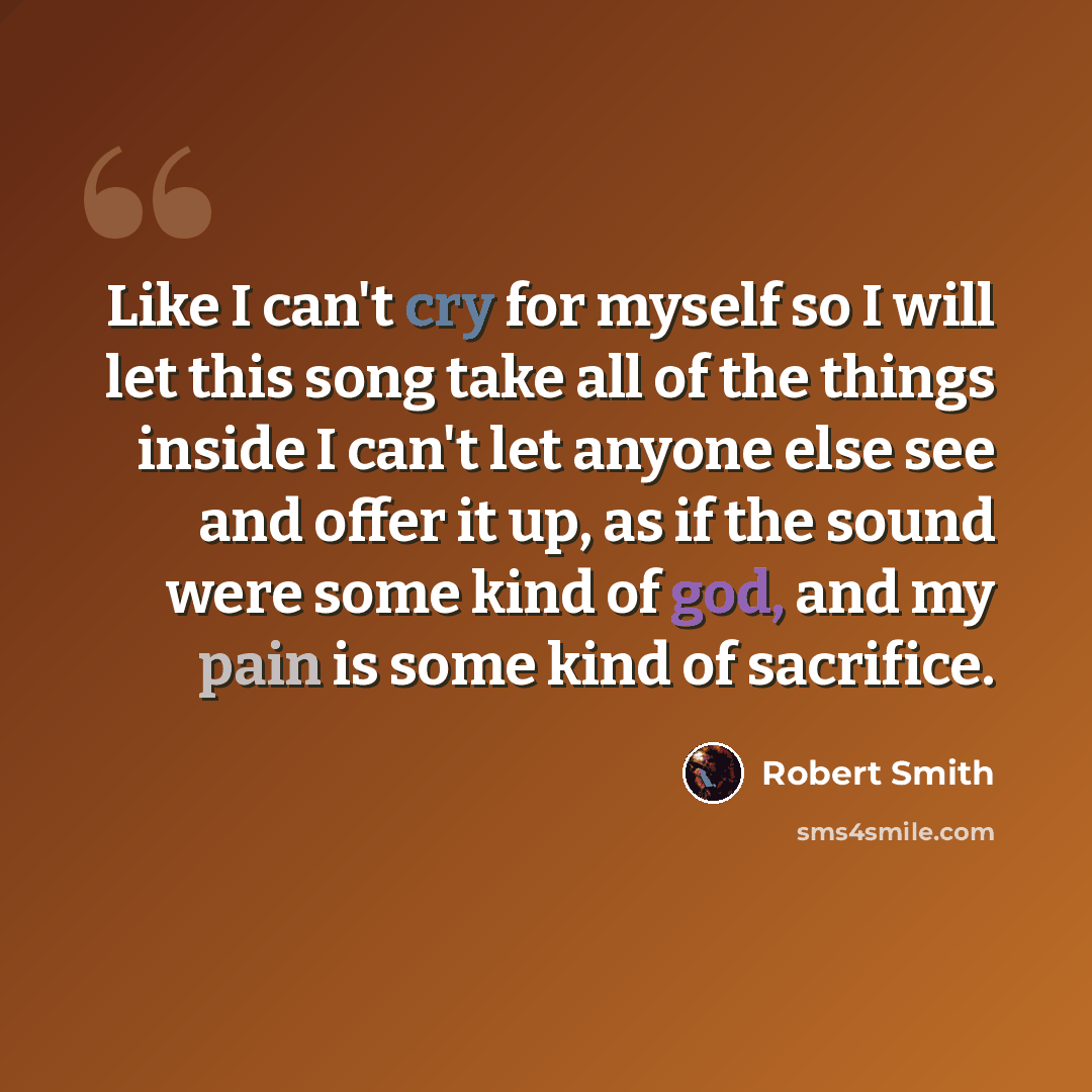 “Like I can't cry for myself so I will let this song take all of the things inside I can't let anyone else see and offer it up, as if the sound were some kind of god, and my pain is some kind of sacrifice.” quote by Robert Smith