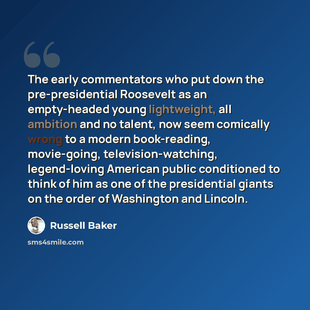 “The early commentators who put down the pre-presidential Roosevelt as an empty-headed young lightweight, all ambition and no talent, now seem comically wrong to a modern book-reading, movie-going, television-watching, legend-loving American public conditioned to think of him as one of the…” quote by Russell Baker