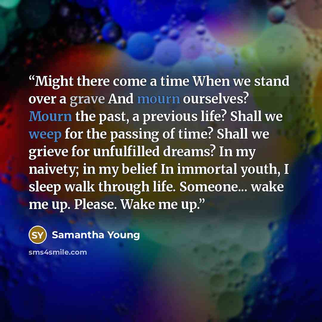 “Might there come a time When we stand over a grave And mourn ourselves? Mourn the past, a previous life? Shall we weep for the passing of time? Shall we grieve for unfulfilled dreams? In my naivety; in my belief In immortal youth, I sleep walk through life. Someone... wake me up. Please. Wake me up.” quote by Samantha Young