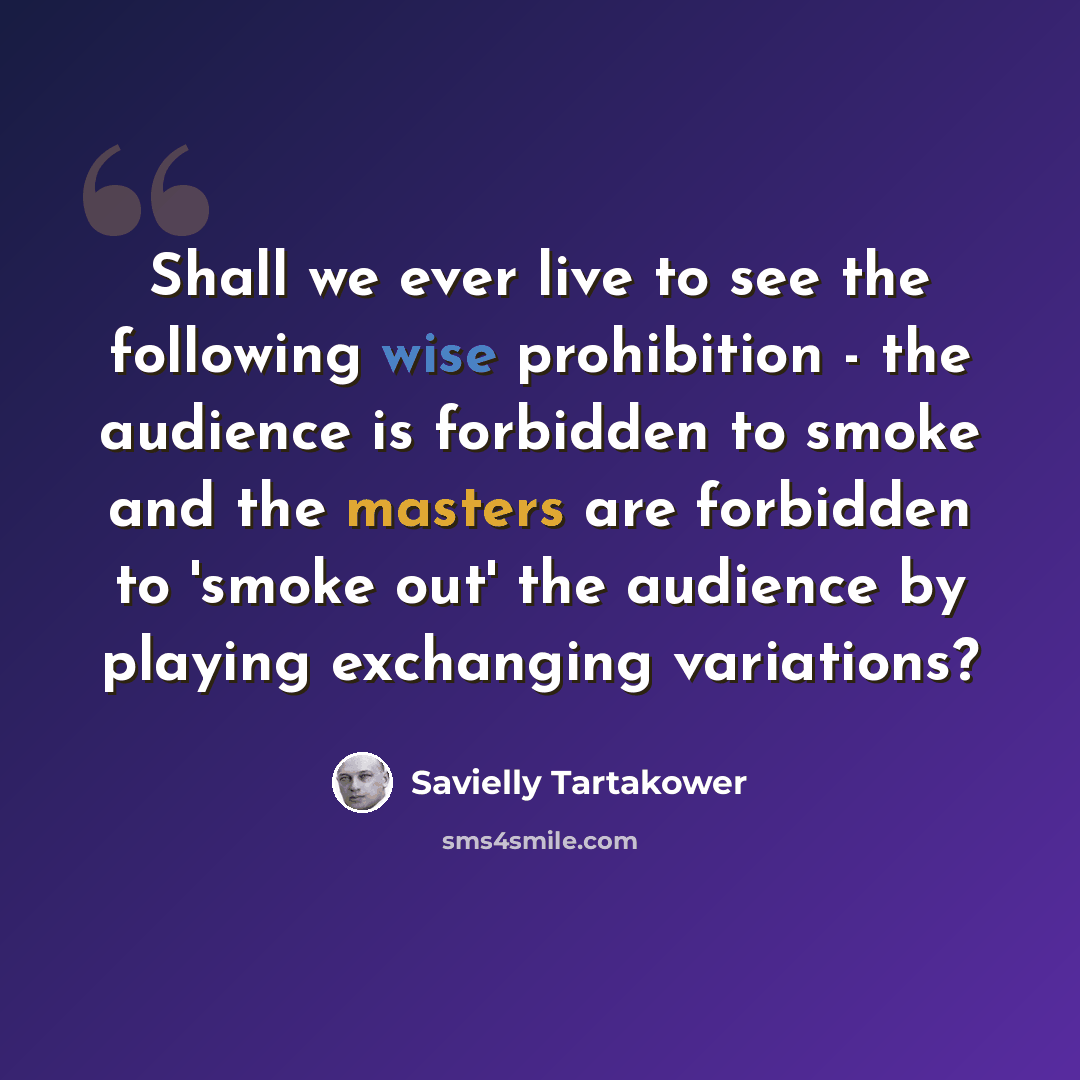 “Shall we ever live to see the following wise prohibition - the audience is forbidden to smoke and the masters are forbidden to 'smoke out' the audience by playing exchanging variations?” quote by Savielly Tartakower