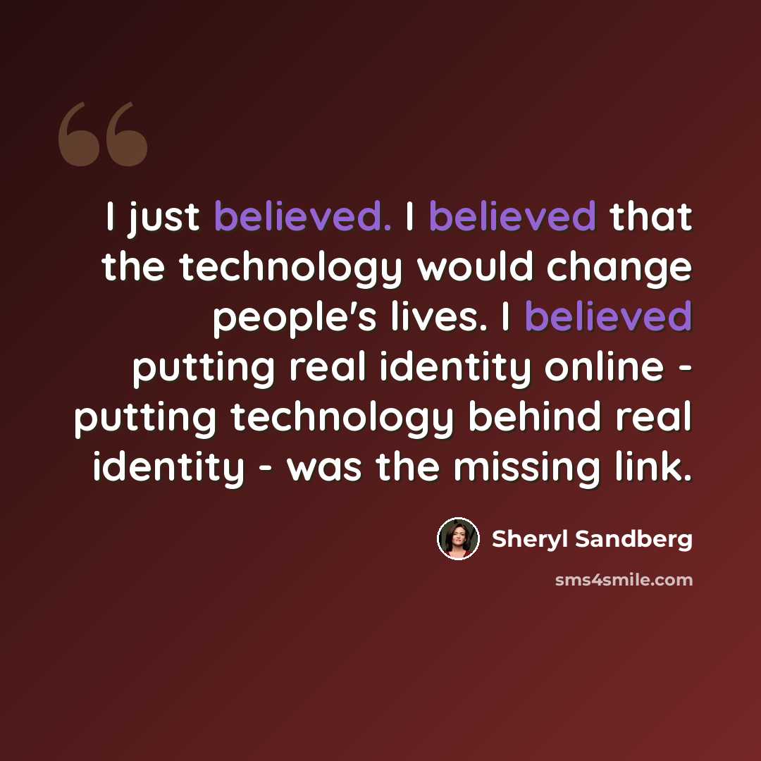 “I just believed. I believed that the technology would change people's lives. I believed putting real identity online - putting technology behind real identity - was the missing link.” quote by Sheryl Sandberg