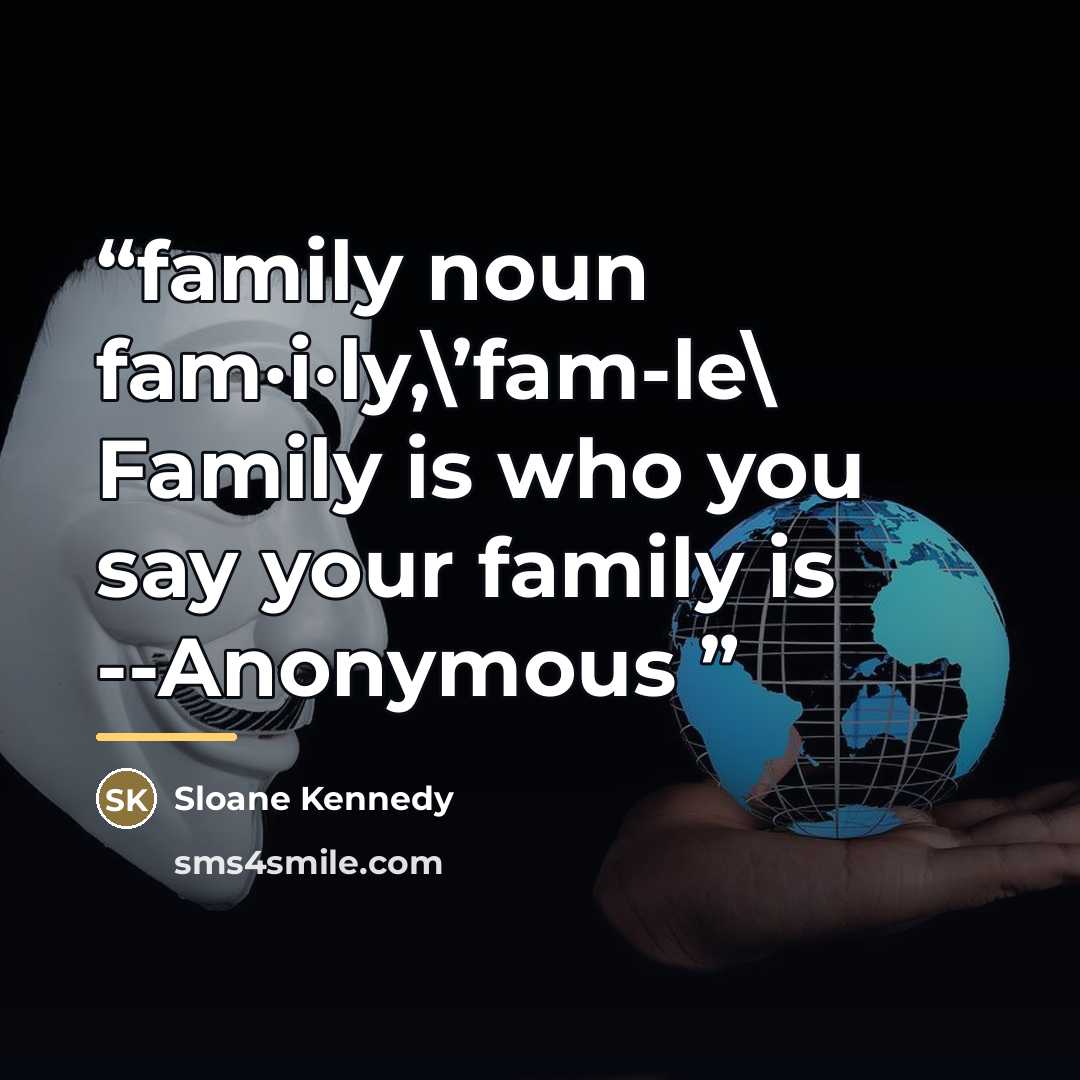 “family noun fam·i·ly,\’fam-le\ Family is who you say your family is --Anonymous” quote by Sloane Kennedy