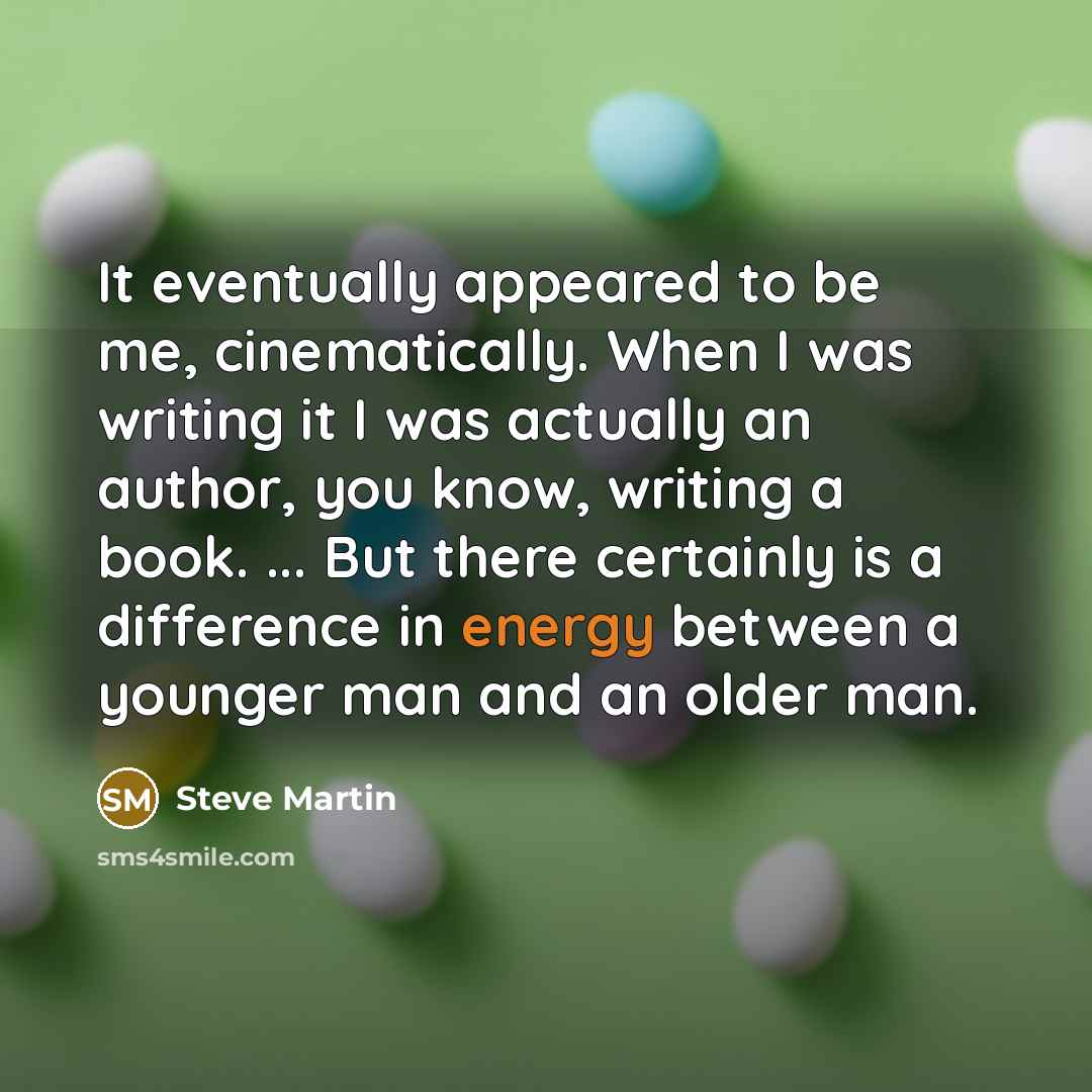 “It eventually appeared to be me, cinematically. When I was writing it I was actually an author, you know, writing a book. ... But there certainly is a difference in energy between a younger man and an older man.” quote by Steve Martin