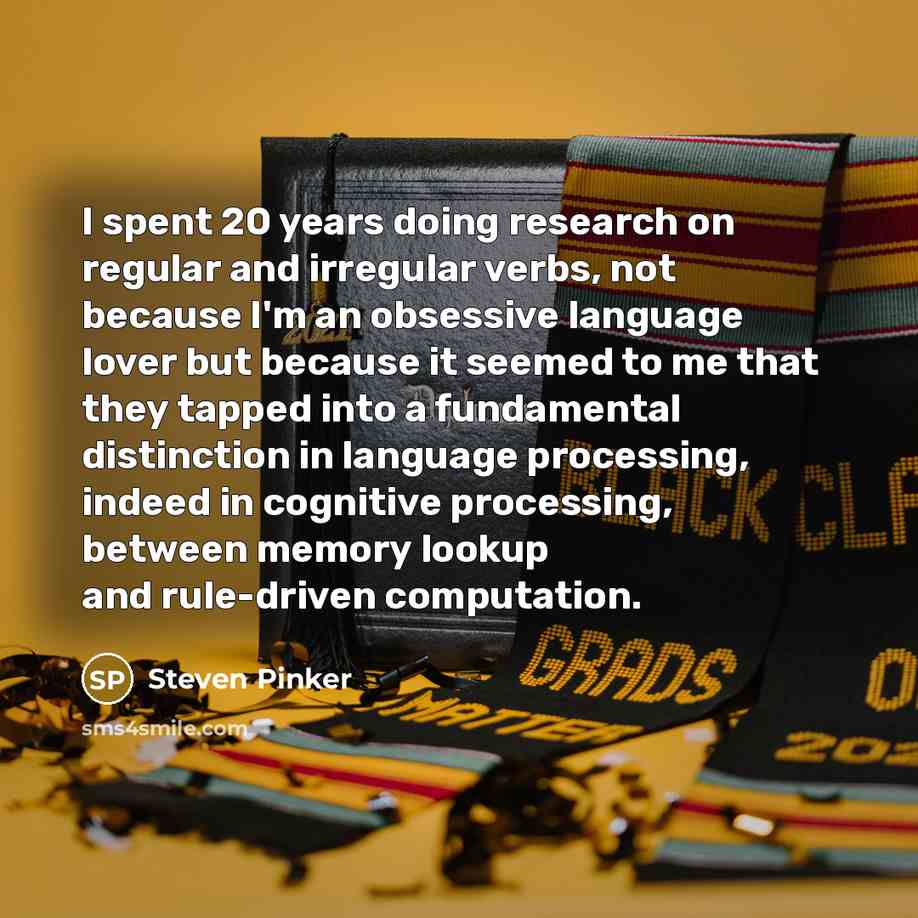 “I spent 20 years doing research on regular and irregular verbs, not because I'm an obsessive language lover but because it seemed to me that they tapped into a fundamental distinction in language processing, indeed in cognitive processing, between memory lookup and rule-driven computation.” quote by Steven Pinker