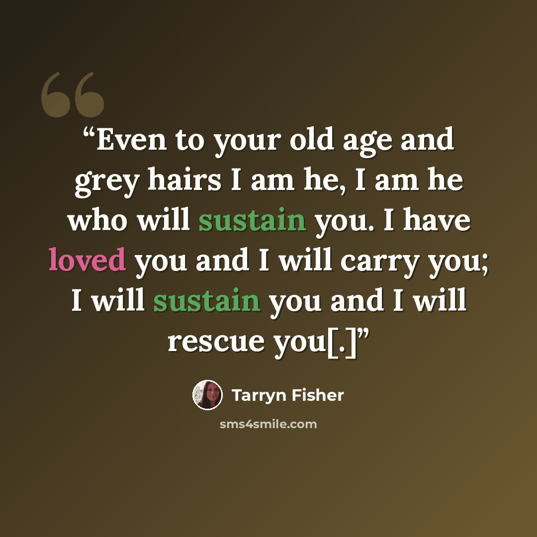 “Even to your old age and grey hairs I am he, I am he who will sustain you. I have loved you and I will carry you; I will sustain you and I will rescue you[.]” quote by Tarryn Fisher