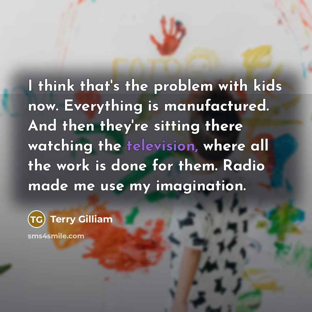 “I think that's the problem with kids now. Everything is manufactured. And then they're sitting there watching the television, where all the work is done for them. Radio made me use my imagination.” quote by Terry Gilliam