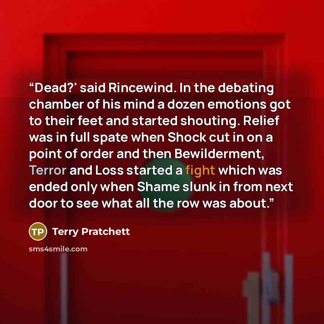 “Dead?' said Rincewind. In the debating chamber of his mind a dozen emotions got to their feet and started shouting. Relief was in full spate when Shock cut in on a point of order and then Bewilderment, Terror and Loss started a fight which was ended only when Shame slunk in from next door to see…” quote by Terry Pratchett