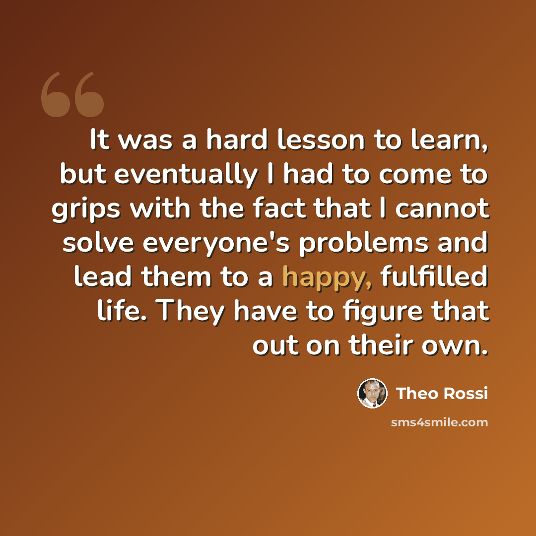 “It was a hard lesson to learn, but eventually I had to come to grips with the fact that I cannot solve everyone's problems and lead them to a happy, fulfilled life. They have to figure that out on their own.” quote by Theo Rossi
