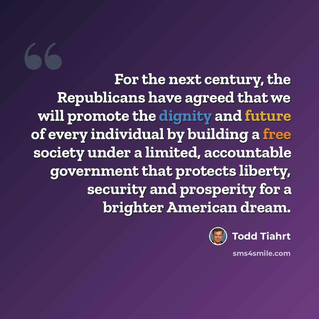 “For the next century, the Republicans have agreed that we will promote the dignity and future of every individual by building a free society under a limited, accountable government that protects liberty, security and prosperity for a brighter American dream.” quote by Todd Tiahrt