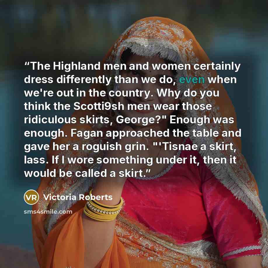 “The Highland men and women certainly dress differently than we do, even when we're out in the country. Why do you think the Scotti9sh men wear those ridiculous skirts, George?" Enough was enough. Fagan approached the table and gave her a roguish grin. "'Tisnae a skirt, lass. If I wore something…” quote by Victoria Roberts