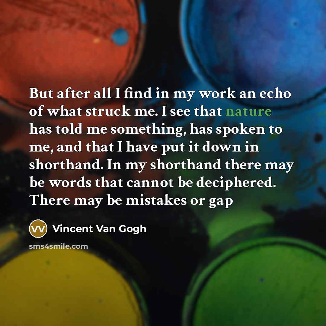 “But after all I find in my work an echo of what struck me. I see that nature has told me something, has spoken to me, and that I have put it down in shorthand. In my shorthand there may be words that cannot be deciphered. There may be mistakes or gap” quote by Vincent Van Gogh