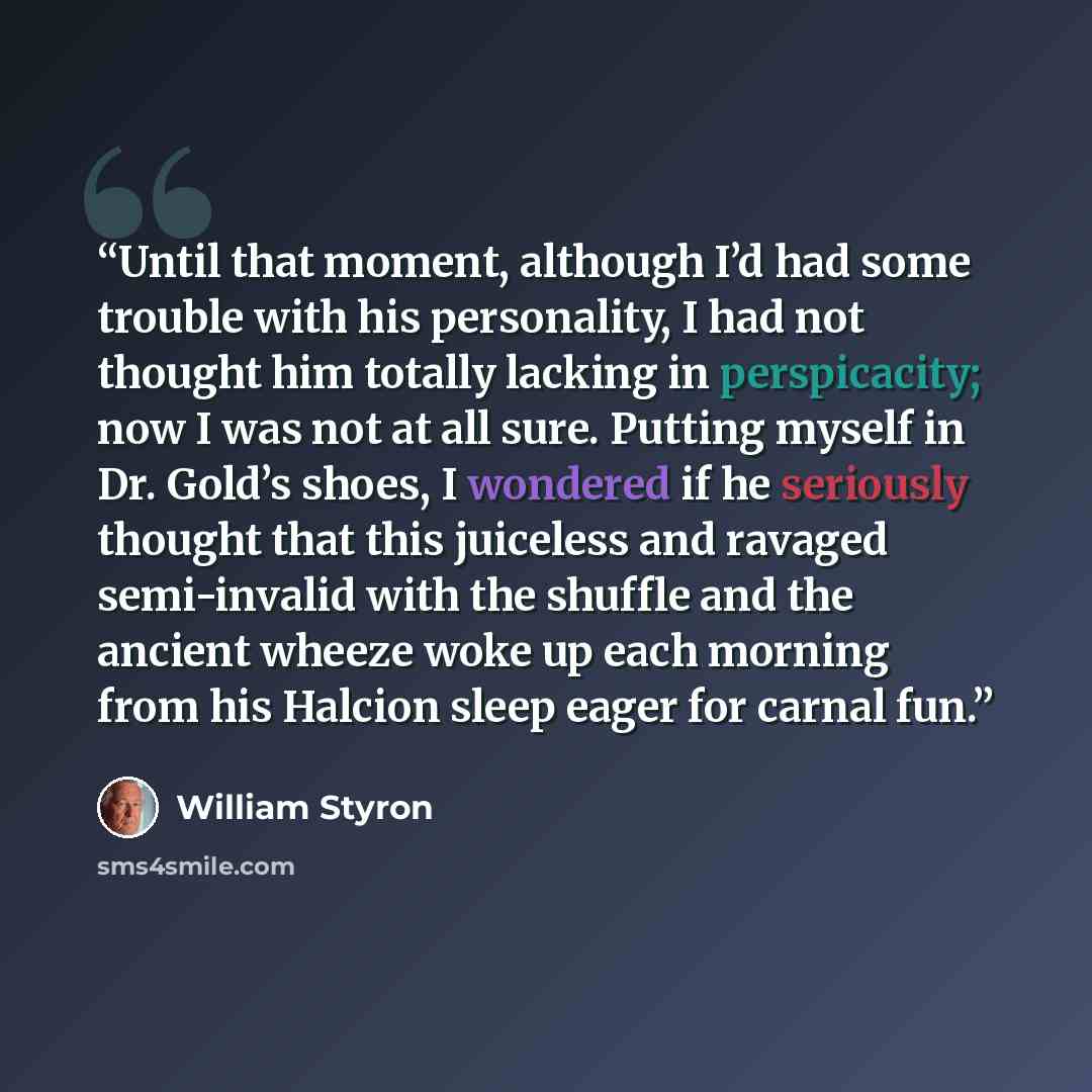 “Until that moment, although I’d had some trouble with his personality, I had not thought him totally lacking in perspicacity; now I was not at all sure. Putting myself in Dr. Gold’s shoes, I wondered if he seriously thought that this juiceless and ravaged semi-invalid with the shuffle and the…” quote by William Styron