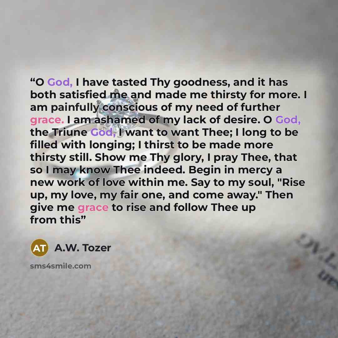 “O God, I have tasted Thy goodness, and it has both satisfied me and made me thirsty for more. I am painfully conscious of my need of further grace. I am ashamed of my lack of desire. O God, the Triune God, I want to want Thee; I long to be filled with longing; I thirst to be made more thirsty…” quote by A.W. Tozer