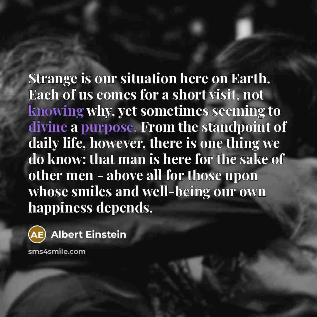 “Strange is our situation here on Earth. Each of us comes for a short visit, not knowing why, yet sometimes seeming to divine a purpose. From the standpoint of daily life, however, there is one thing we do know: that man is here for the sake of other men - above all for those upon whose smiles and…” quote by Albert Einstein