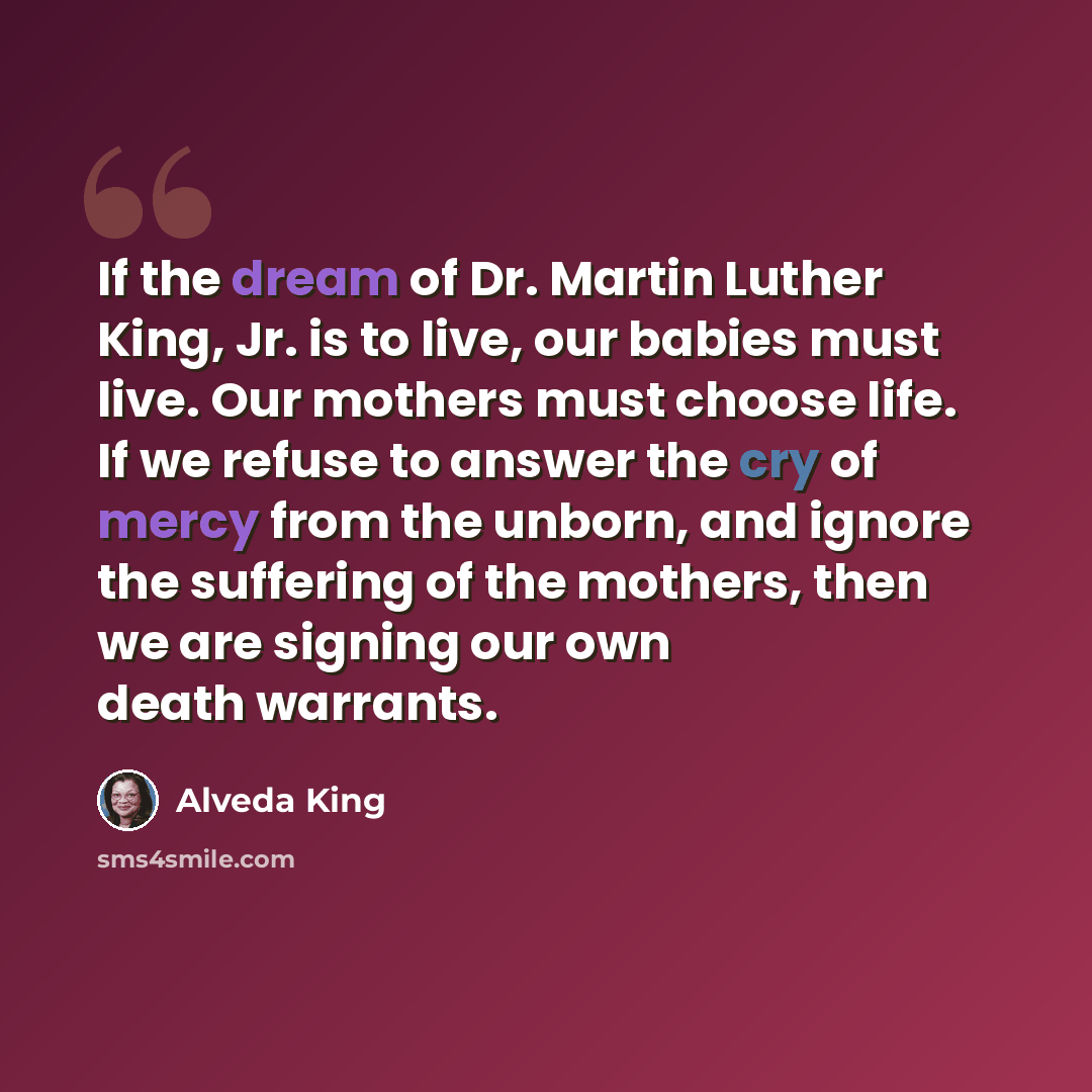 “If the dream of Dr. Martin Luther King, Jr. is to live, our babies must live. Our mothers must choose life. If we refuse to answer the cry of mercy from the unborn, and ignore the suffering of the mothers, then we are signing our own death warrants.” quote by Alveda King