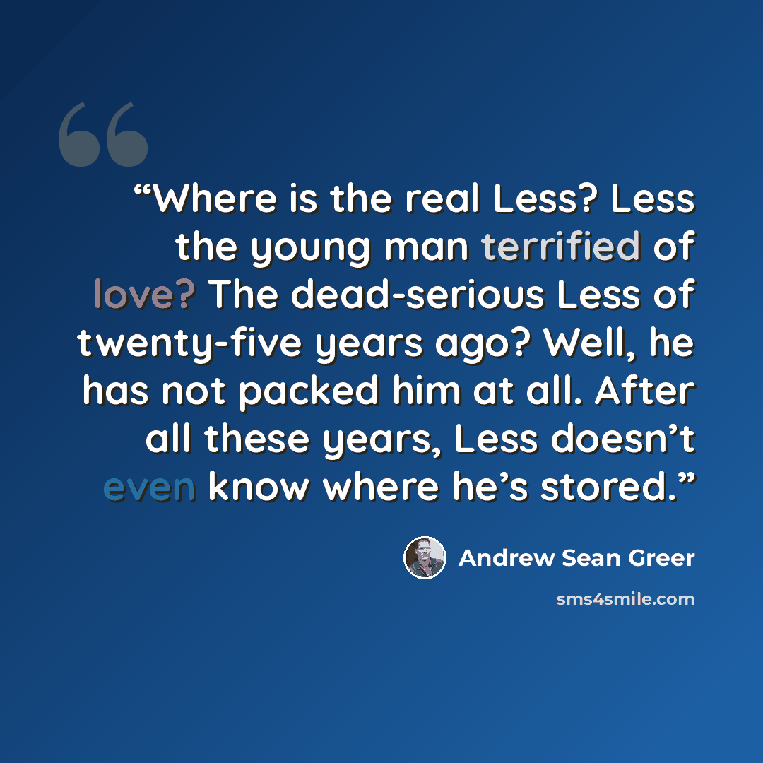 “Where is the real Less? Less the young man terrified of love? The dead-serious Less of twenty-five years ago? Well, he has not packed him at all. After all these years, Less doesn’t even know where he’s stored.” quote by Andrew Sean Greer